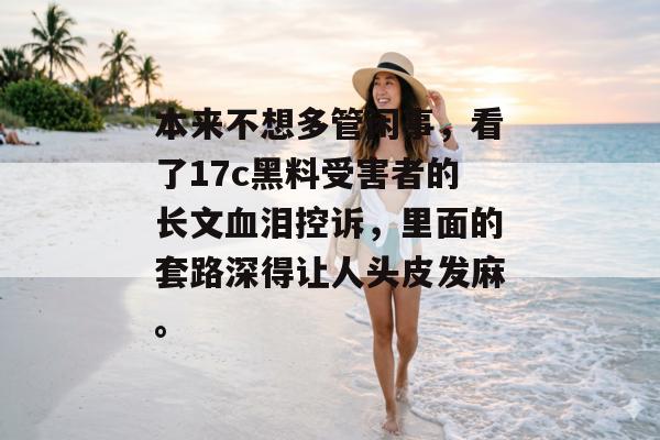 本来不想多管闲事，看了17c黑料受害者的长文血泪控诉，里面的套路深得让人头皮发麻。