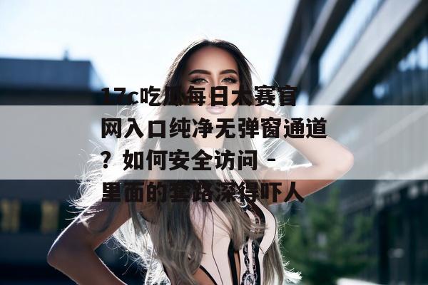 17c吃瓜每日大赛官网入口纯净无弹窗通道？如何安全访问 - 里面的套路深得吓人