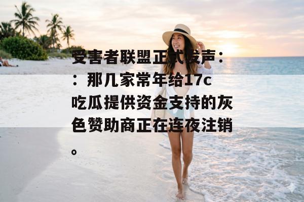 受害者联盟正式发声：：那几家常年给17c吃瓜提供资金支持的灰色赞助商正在连夜注销。