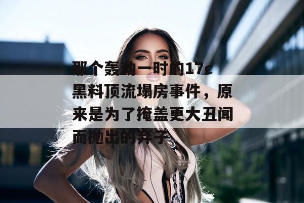 那个轰动一时的17c黑料顶流塌房事件，原来是为了掩盖更大丑闻而抛出的弃子