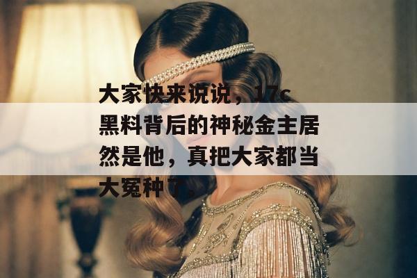 大家快来说说，17c黑料背后的神秘金主居然是他，真把大家都当大冤种了。