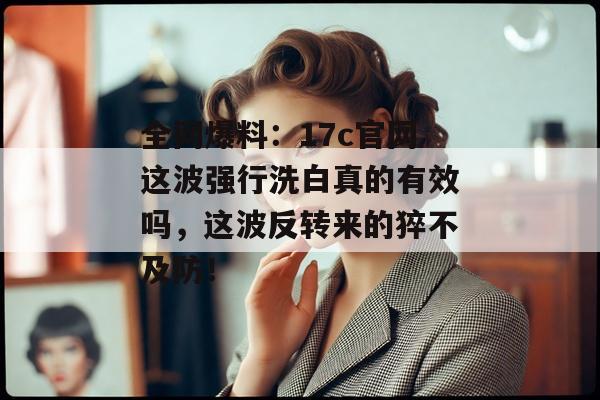 全网爆料：17c官网这波强行洗白真的有效吗，这波反转来的猝不及防！