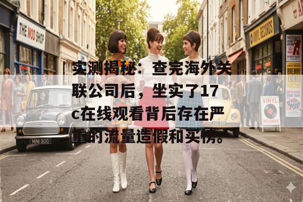 实测揭秘：查完海外关联公司后，坐实了17c在线观看背后存在严重的流量造假和买榜。