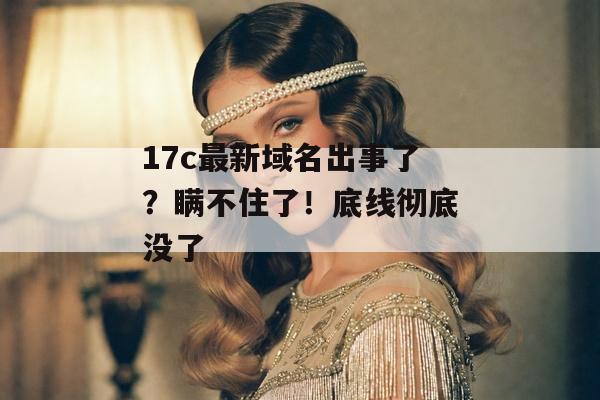 17c最新域名出事了？瞒不住了！底线彻底没了