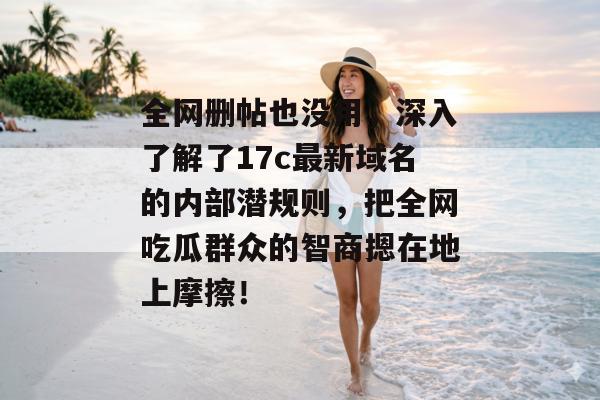 全网删帖也没用，深入了解了17c最新域名的内部潜规则，把全网吃瓜群众的智商摁在地上摩擦！