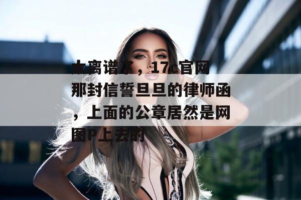 太离谱了，17c官网那封信誓旦旦的律师函，上面的公章居然是网图P上去的