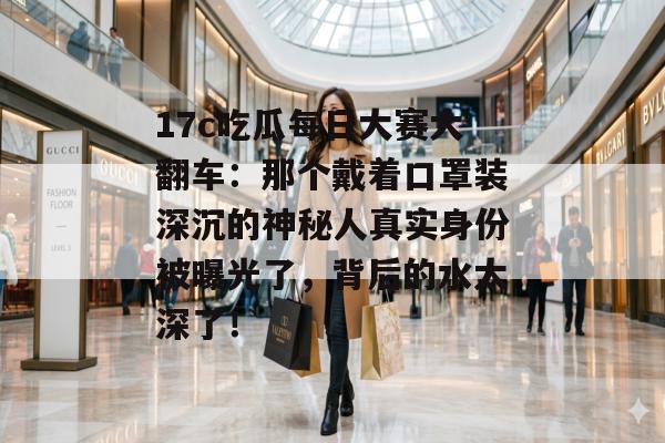 17c吃瓜每日大赛大翻车：那个戴着口罩装深沉的神秘人真实身份被曝光了，背后的水太深了！