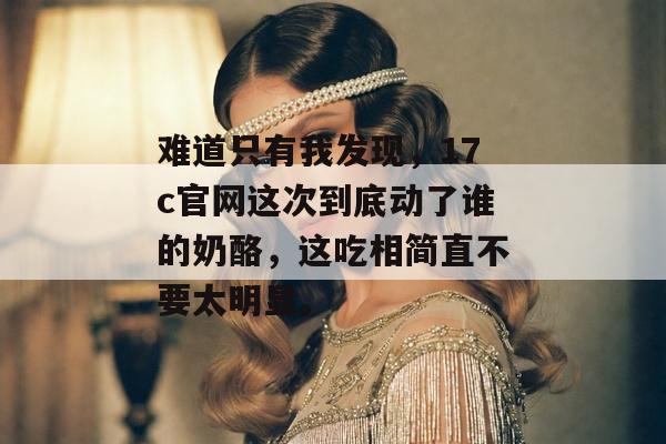 难道只有我发现，17c官网这次到底动了谁的奶酪，这吃相简直不要太明显。