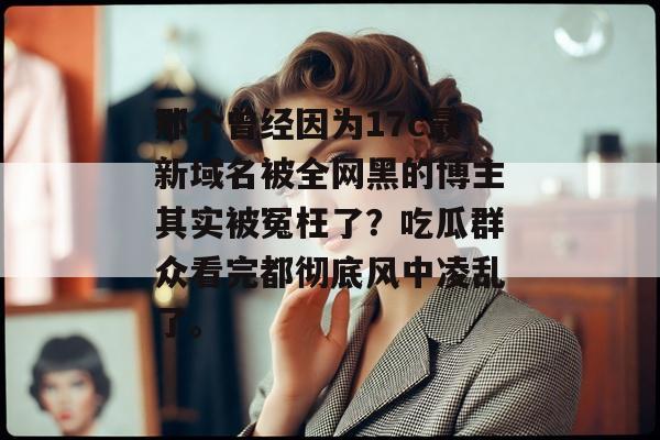 那个曾经因为17c最新域名被全网黑的博主其实被冤枉了？吃瓜群众看完都彻底风中凌乱了。