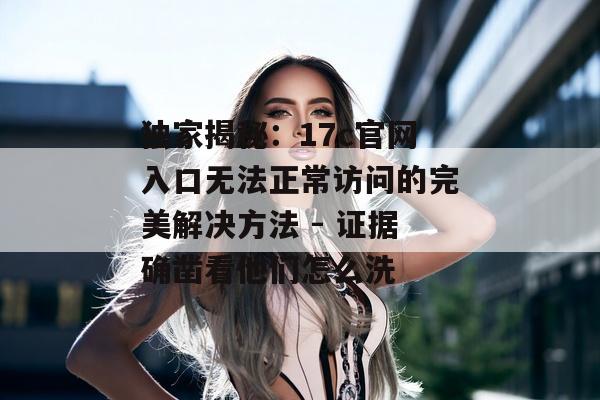 独家揭秘：17c官网入口无法正常访问的完美解决方法 - 证据确凿看他们怎么洗