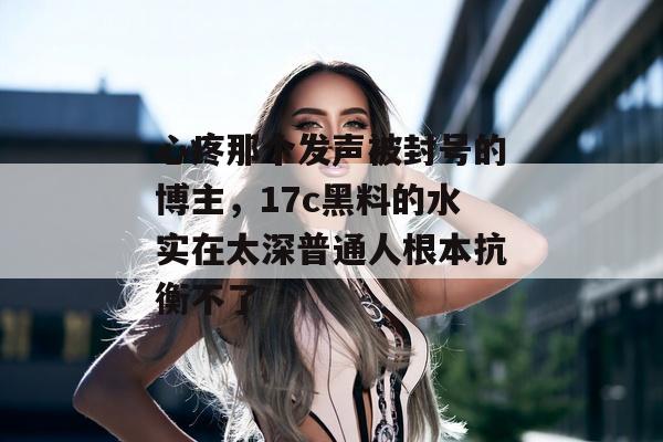 心疼那个发声被封号的博主，17c黑料的水实在太深普通人根本抗衡不了